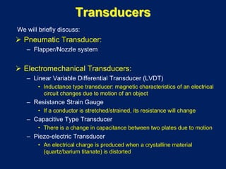 Transducers
We will briefly discuss:
 Pneumatic Transducer:
– Flapper/Nozzle system
 Electromechanical Transducers:
– Linear Variable Differential Transducer (LVDT)
• Inductance type transducer: magnetic characteristics of an electrical
circuit changes due to motion of an object
– Resistance Strain Gauge
• If a conductor is stretched/strained, its resistance will change
– Capacitive Type Transducer
• There is a change in capacitance between two plates due to motion
– Piezo-electric Transducer
• An electrical charge is produced when a crystalline material
(quartz/barium titanate) is distorted
 