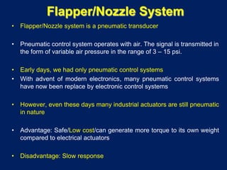 Flapper/Nozzle System
• Flapper/Nozzle system is a pneumatic transducer
• Pneumatic control system operates with air. The signal is transmitted in
the form of variable air pressure in the range of 3 – 15 psi.
• Early days, we had only pneumatic control systems
• With advent of modern electronics, many pneumatic control systems
have now been replace by electronic control systems
• However, even these days many industrial actuators are still pneumatic
in nature
• Advantage: Safe/Low cost/can generate more torque to its own weight
compared to electrical actuators
• Disadvantage: Slow response
 