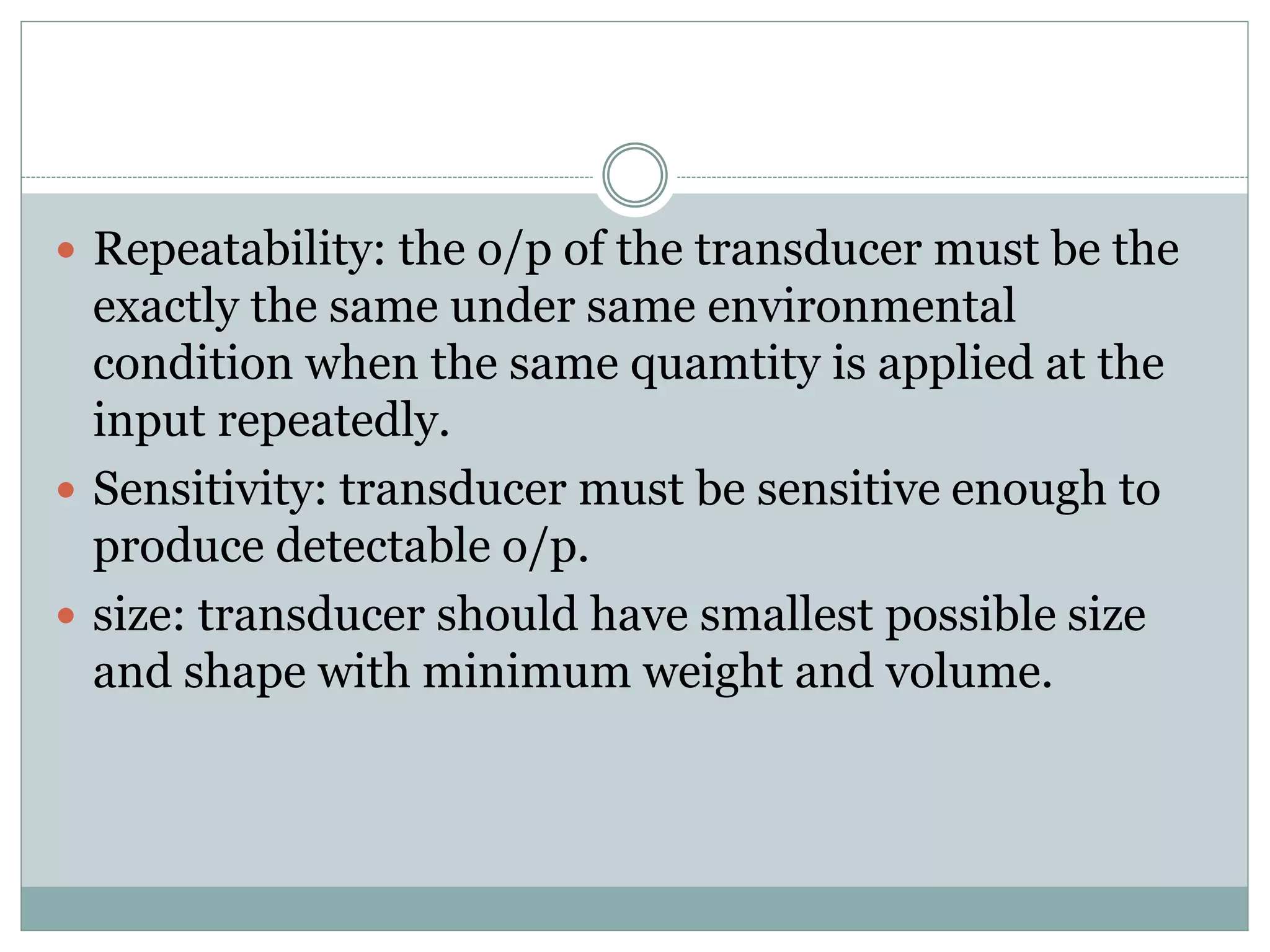  Repeatability: the o/p of the transducer must be the
exactly the same under same environmental
condition when the same quamtity is applied at the
input repeatedly.
 Sensitivity: transducer must be sensitive enough to
produce detectable o/p.
 size: transducer should have smallest possible size
and shape with minimum weight and volume.
 