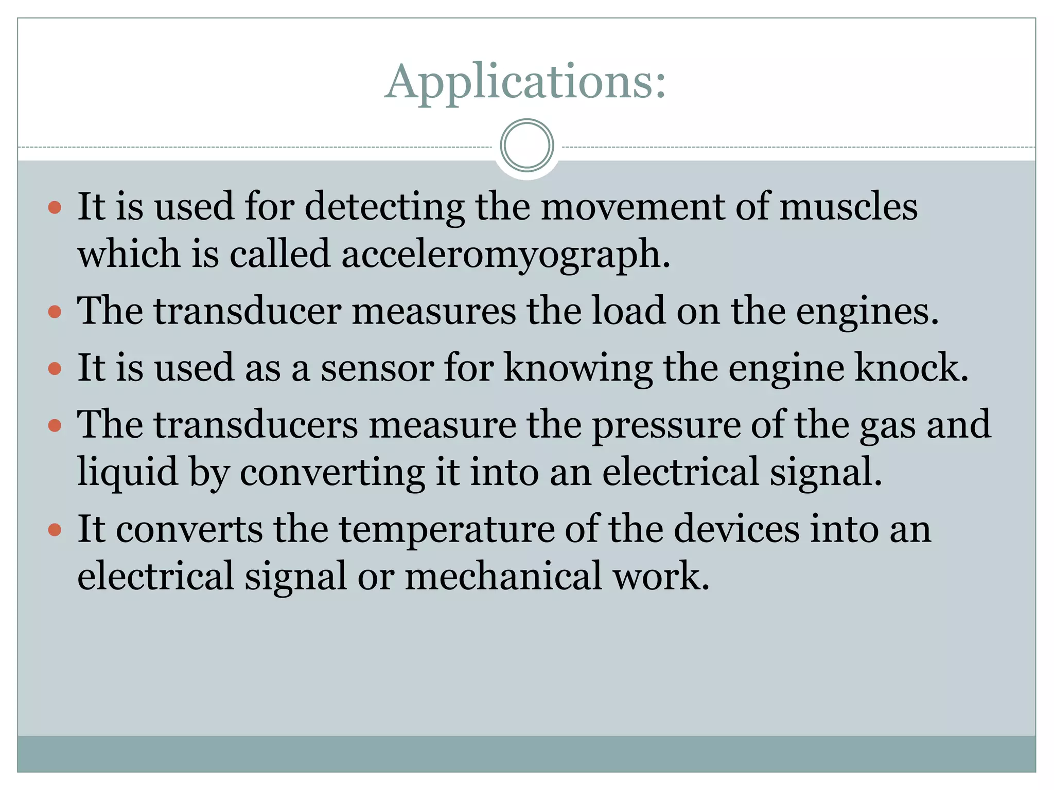 Applications:
 It is used for detecting the movement of muscles
which is called acceleromyograph.
 The transducer measures the load on the engines.
 It is used as a sensor for knowing the engine knock.
 The transducers measure the pressure of the gas and
liquid by converting it into an electrical signal.
 It converts the temperature of the devices into an
electrical signal or mechanical work.
 