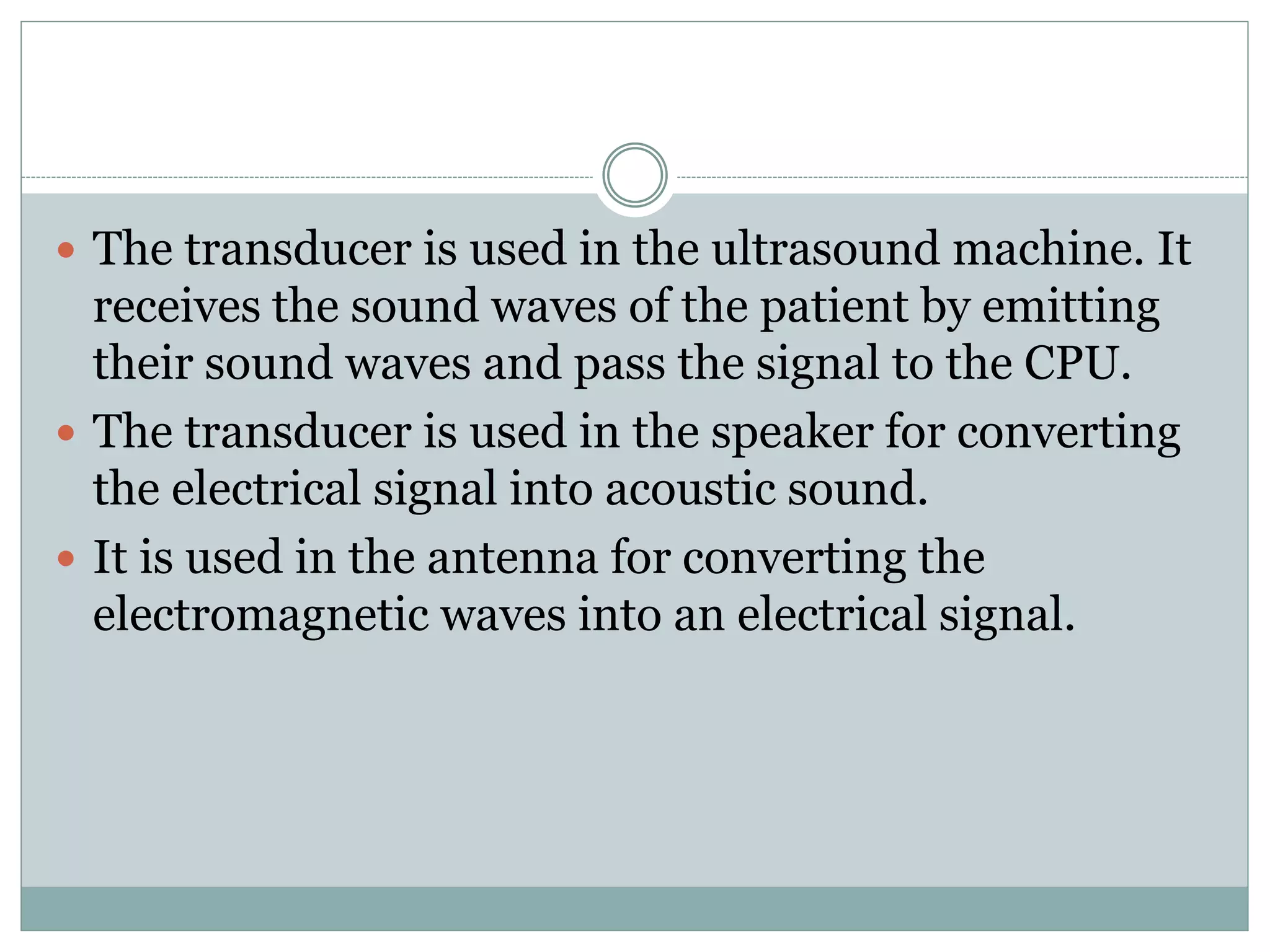  The transducer is used in the ultrasound machine. It
receives the sound waves of the patient by emitting
their sound waves and pass the signal to the CPU.
 The transducer is used in the speaker for converting
the electrical signal into acoustic sound.
 It is used in the antenna for converting the
electromagnetic waves into an electrical signal.
 