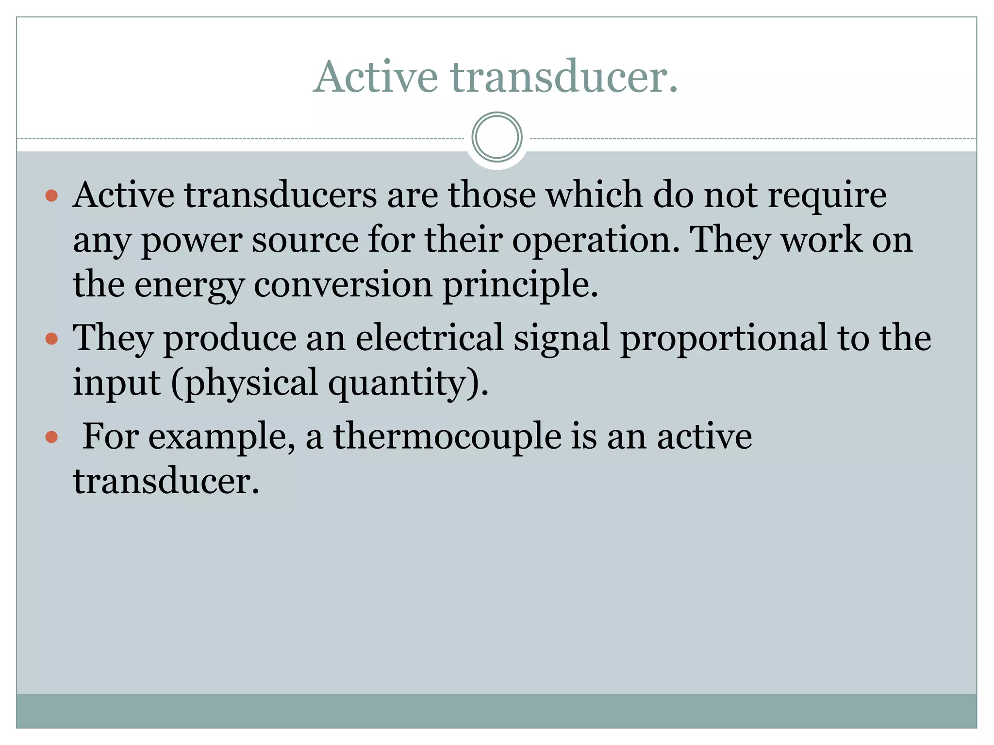 Active transducer.
 Active transducers are those which do not require
any power source for their operation. They work on
the energy conversion principle.
 They produce an electrical signal proportional to the
input (physical quantity).
 For example, a thermocouple is an active
transducer.
 