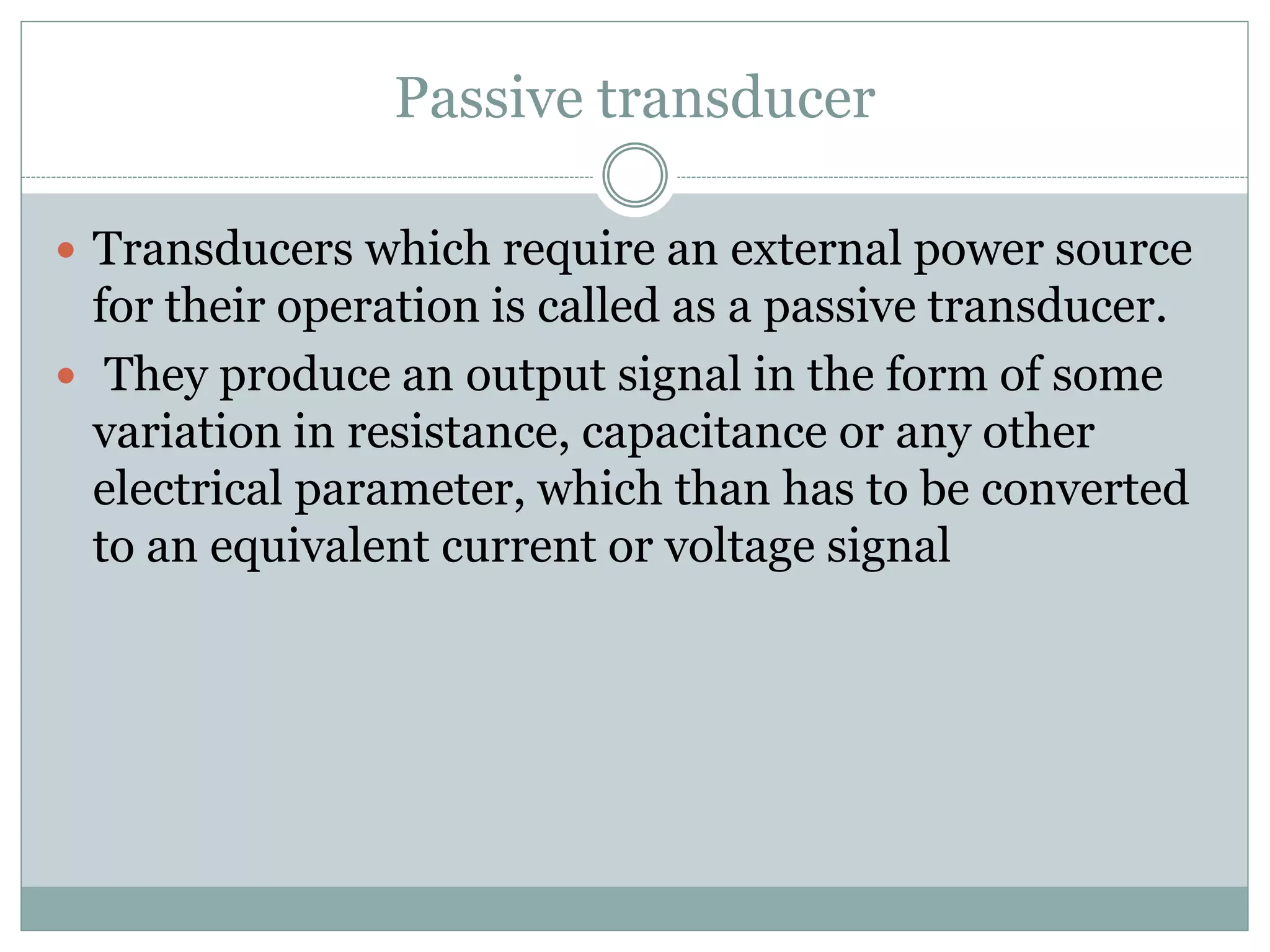 Passive transducer
 Transducers which require an external power source
for their operation is called as a passive transducer.
 They produce an output signal in the form of some
variation in resistance, capacitance or any other
electrical parameter, which than has to be converted
to an equivalent current or voltage signal
 
