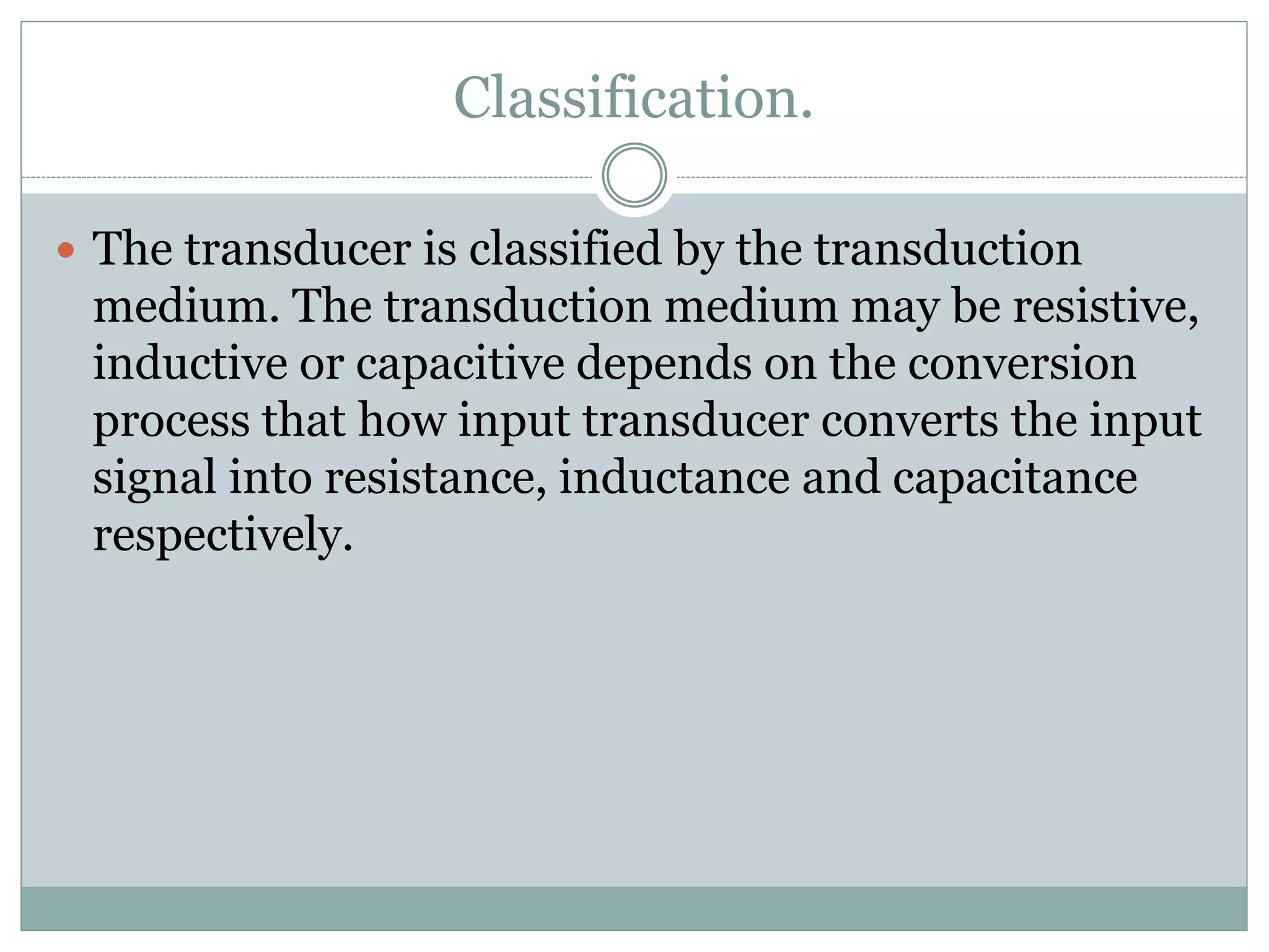 Classification.
 The transducer is classified by the transduction
medium. The transduction medium may be resistive,
inductive or capacitive depends on the conversion
process that how input transducer converts the input
signal into resistance, inductance and capacitance
respectively.
 
