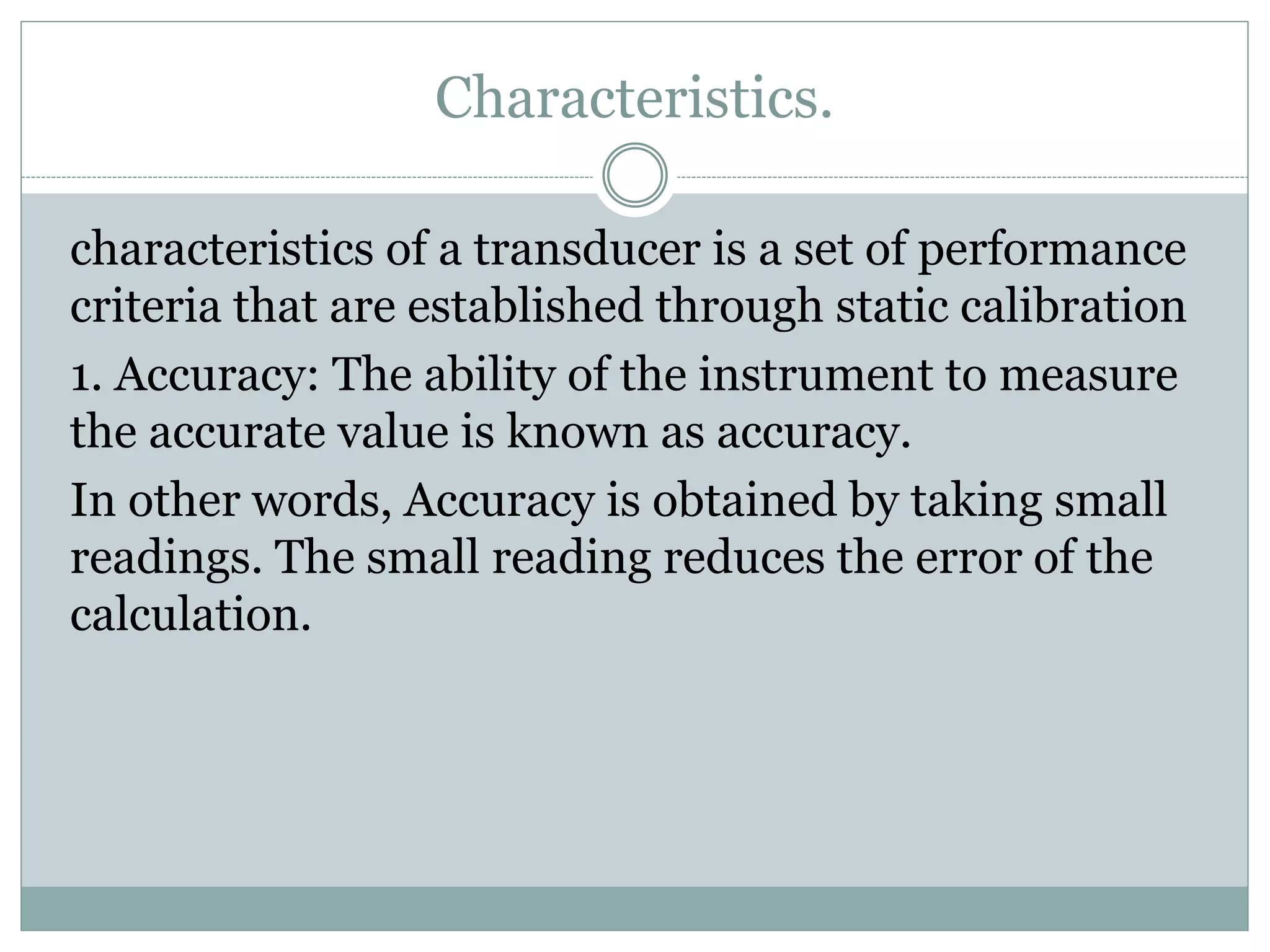 Characteristics.
characteristics of a transducer is a set of performance
criteria that are established through static calibration
1. Accuracy: The ability of the instrument to measure
the accurate value is known as accuracy.
In other words, Accuracy is obtained by taking small
readings. The small reading reduces the error of the
calculation.
 