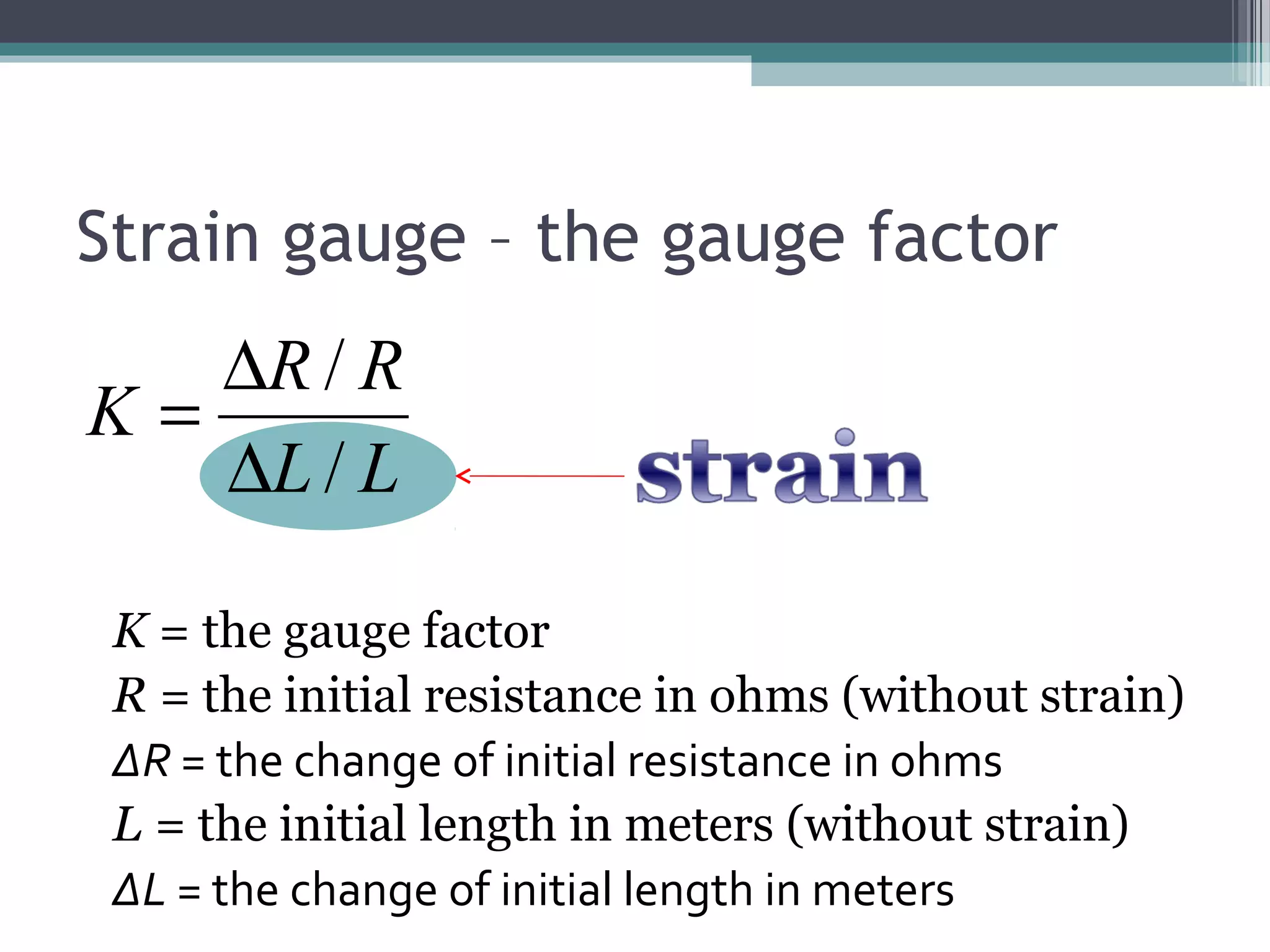 Strain gauge – the gauge factor
LL
RR
K
/
/
∆
∆
=
K = the gauge factor
R = the initial resistance in ohms (without strain)
ΔR = the change of initial resistance in ohms
L = the initial length in meters (without strain)
ΔL = the change of initial length in meters
 
