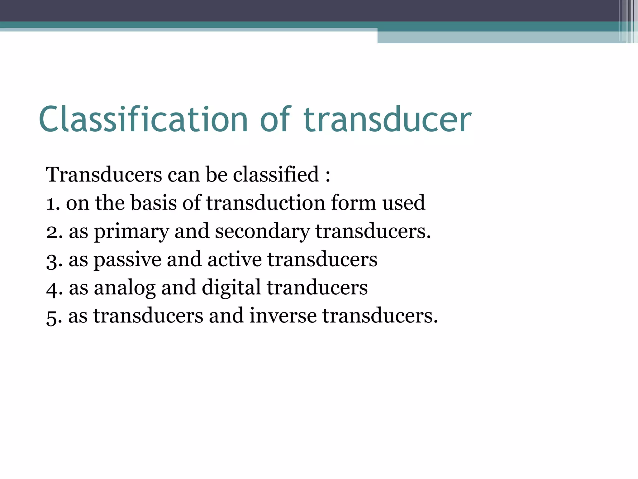 Classification of transducer
Transducers can be classified :
1. on the basis of transduction form used
2. as primary and secondary transducers.
3. as passive and active transducers
4. as analog and digital tranducers
5. as transducers and inverse transducers.
 