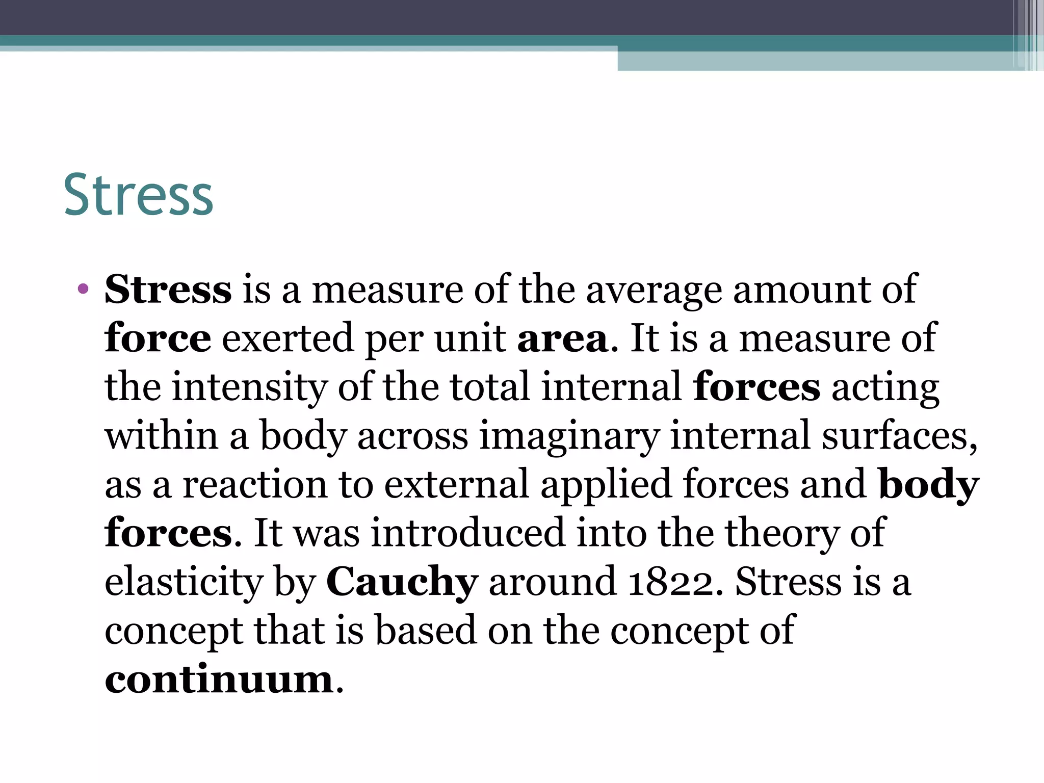 Stress
• Stress is a measure of the average amount of
force exerted per unit area. It is a measure of
the intensity of the total internal forces acting
within a body across imaginary internal surfaces,
as a reaction to external applied forces and body
forces. It was introduced into the theory of
elasticity by Cauchy around 1822. Stress is a
concept that is based on the concept of
continuum.
 