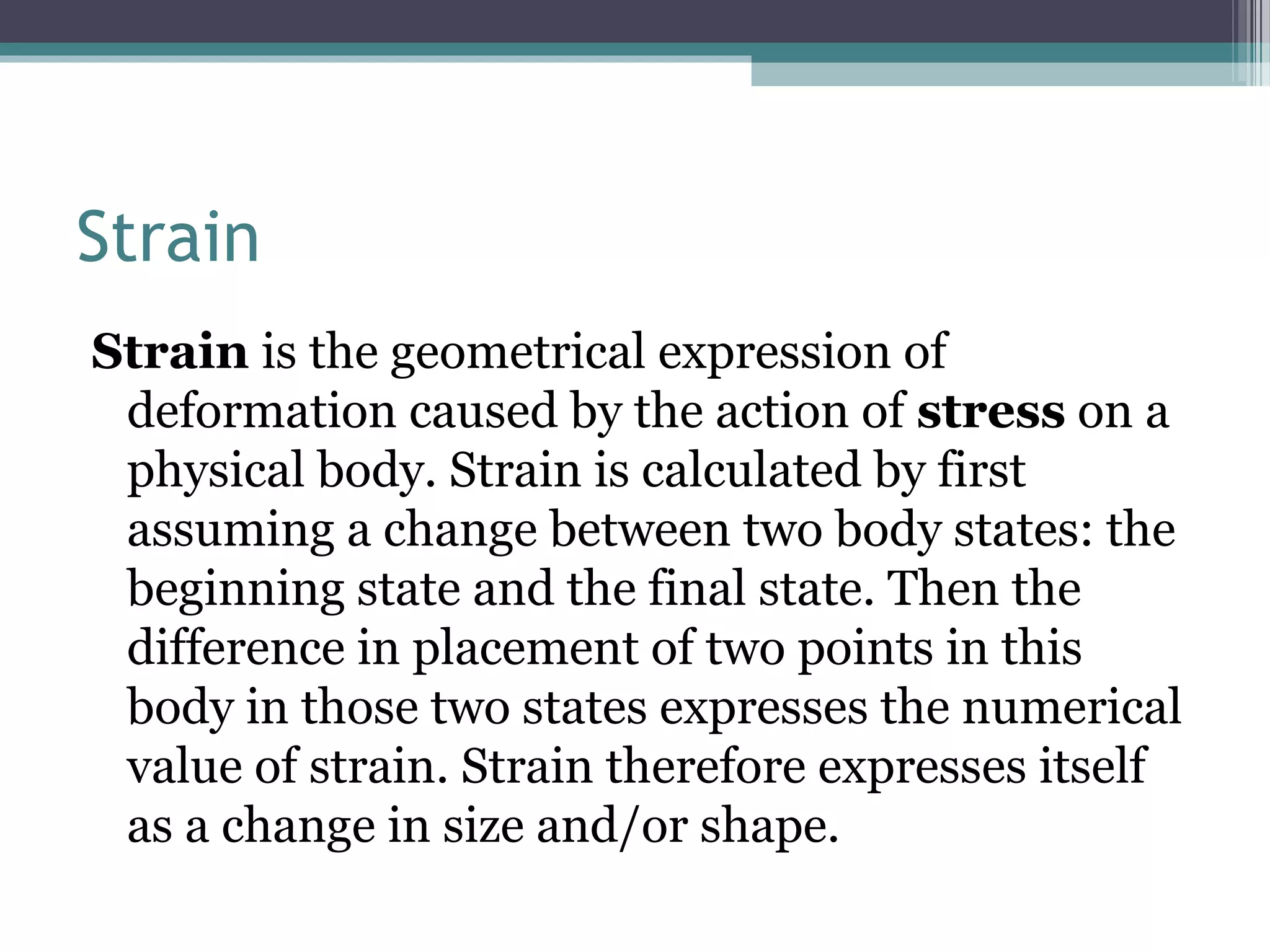 Strain
Strain is the geometrical expression of
deformation caused by the action of stress on a
physical body. Strain is calculated by first
assuming a change between two body states: the
beginning state and the final state. Then the
difference in placement of two points in this
body in those two states expresses the numerical
value of strain. Strain therefore expresses itself
as a change in size and/or shape.
 