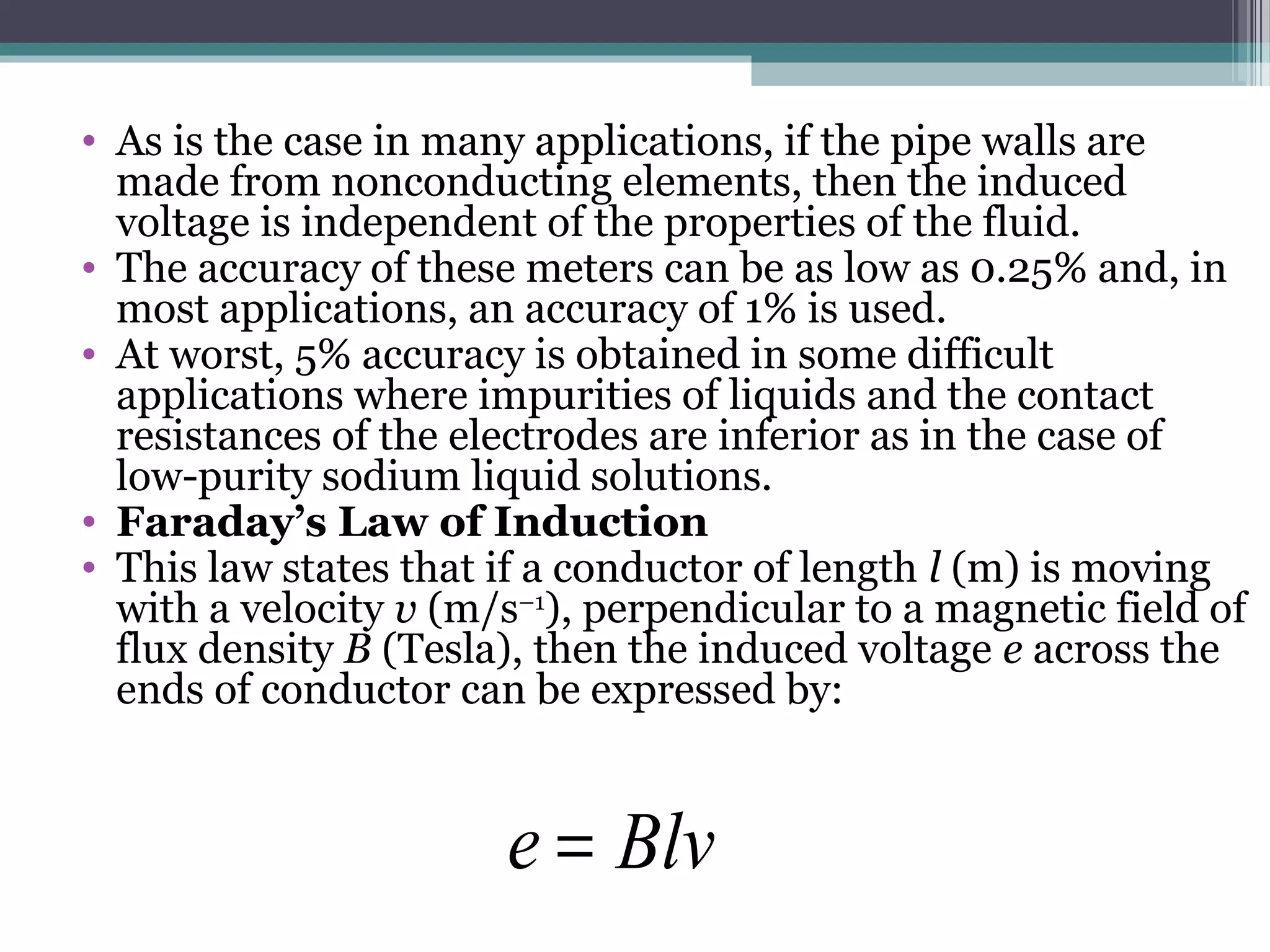 • As is the case in many applications, if the pipe walls are
made from nonconducting elements, then the induced
voltage is independent of the properties of the fluid.
• The accuracy of these meters can be as low as 0.25% and, in
most applications, an accuracy of 1% is used.
• At worst, 5% accuracy is obtained in some difficult
applications where impurities of liquids and the contact
resistances of the electrodes are inferior as in the case of
low-purity sodium liquid solutions.
• Faraday’s Law of Induction
• This law states that if a conductor of length l (m) is moving
with a velocity v (m/s–1
), perpendicular to a magnetic field of
flux density B (Tesla), then the induced voltage e across the
ends of conductor can be expressed by:
Blve =
 