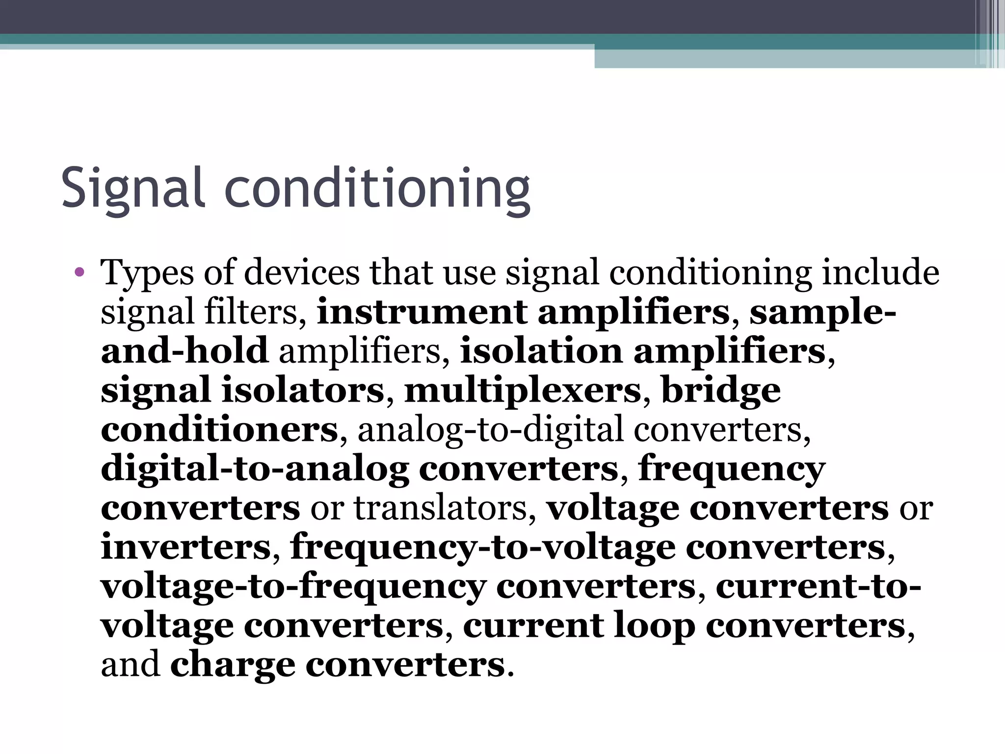 Signal conditioning
• Types of devices that use signal conditioning include
signal filters, instrument amplifiers, sample-
and-hold amplifiers, isolation amplifiers,
signal isolators, multiplexers, bridge
conditioners, analog-to-digital converters,
digital-to-analog converters, frequency
converters or translators, voltage converters or
inverters, frequency-to-voltage converters,
voltage-to-frequency converters, current-to-
voltage converters, current loop converters,
and charge converters.
 