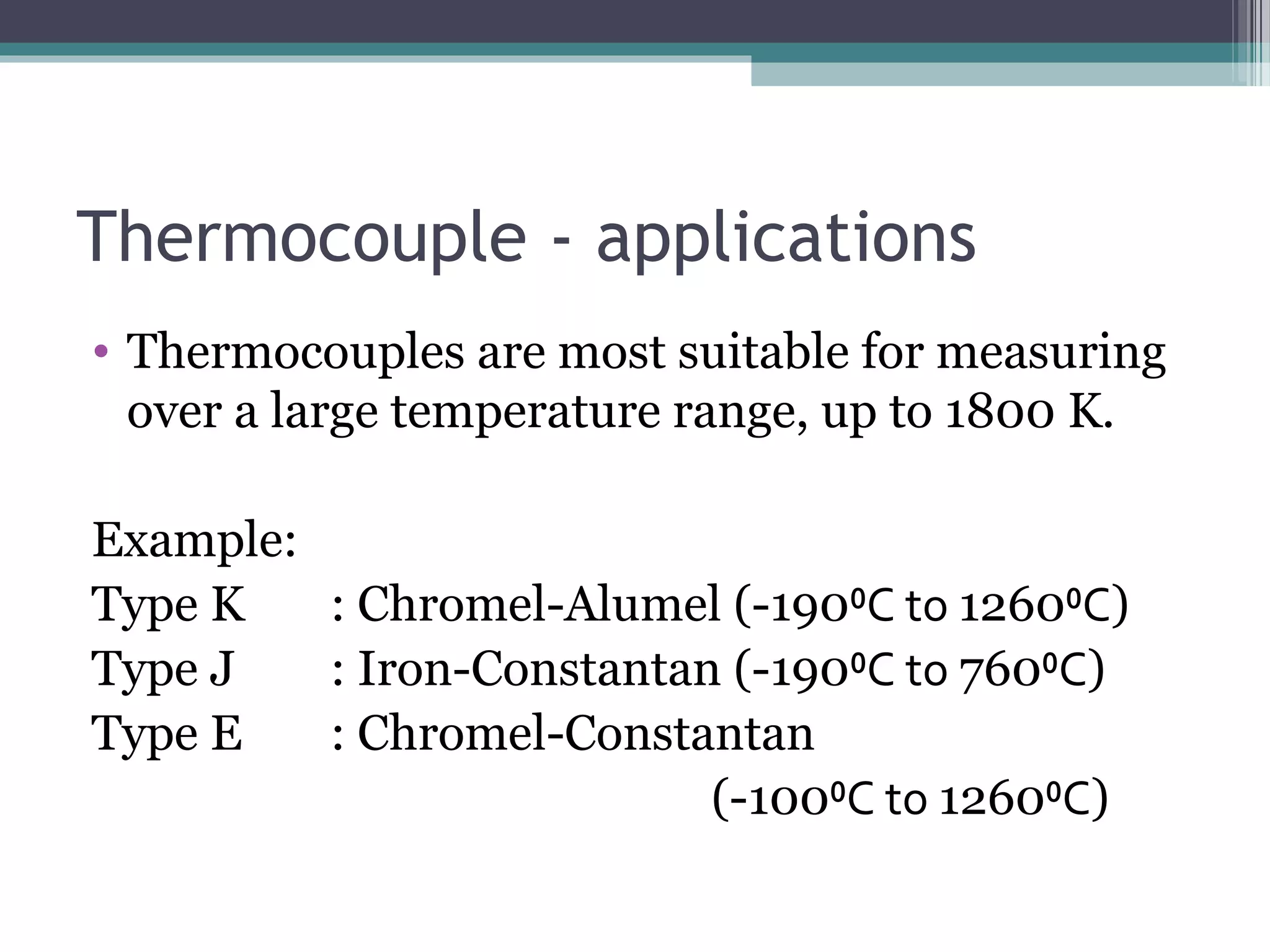 Thermocouple - applications
• Thermocouples are most suitable for measuring
over a large temperature range, up to 1800 K.
Example:
Type K : Chromel-Alumel (-190⁰C to 1260⁰C)
Type J : Iron-Constantan (-190⁰C to 760⁰C)
Type E : Chromel-Constantan
(-100⁰C to 1260⁰C)
 