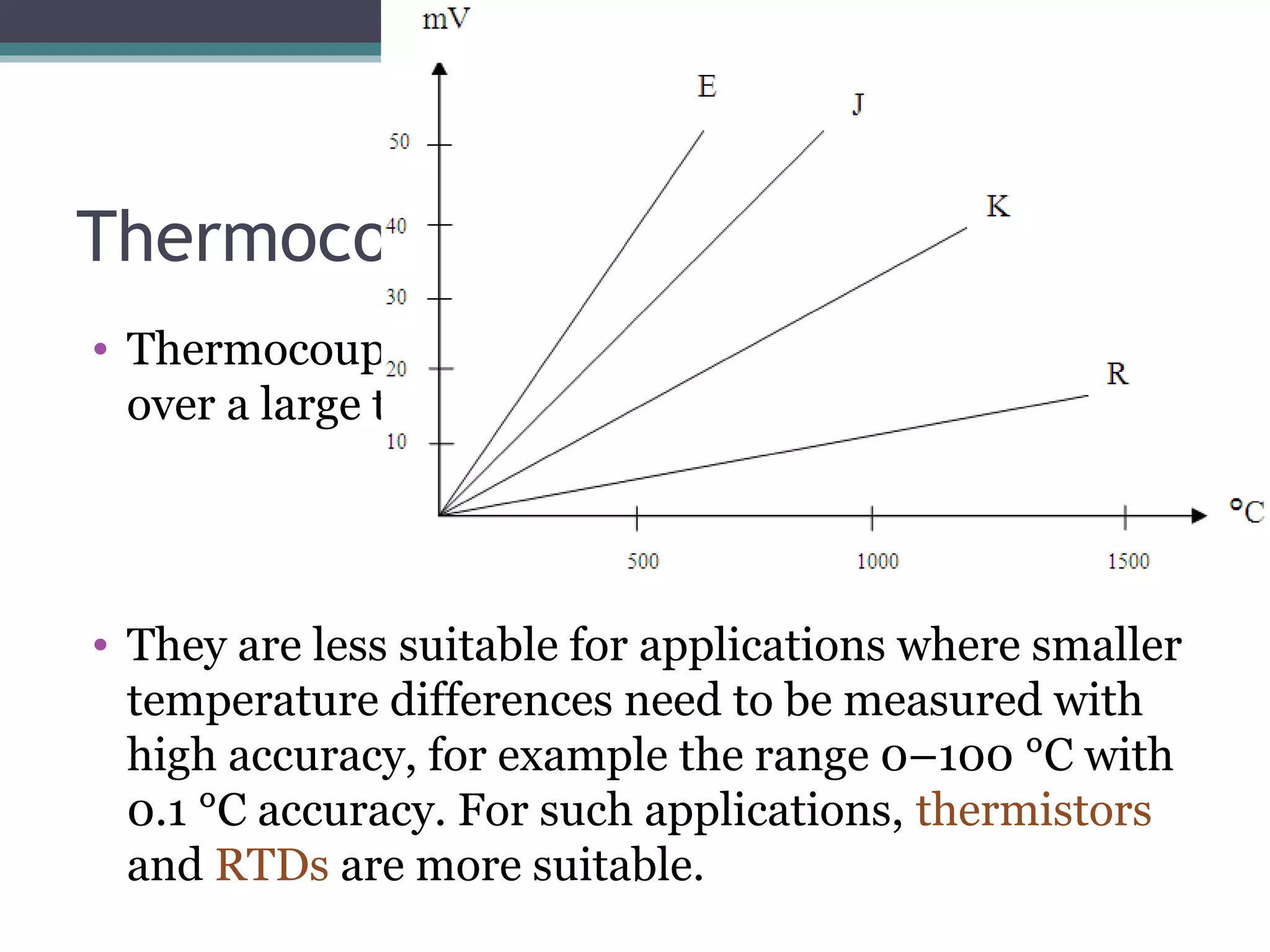 Thermocouple - applications
• Thermocouples are most suitable for measuring
over a large temperature range, up to 1800 K.
• They are less suitable for applications where smaller
temperature differences need to be measured with
high accuracy, for example the range 0–100 °C with
0.1 °C accuracy. For such applications, thermistors
and RTDs are more suitable.
 