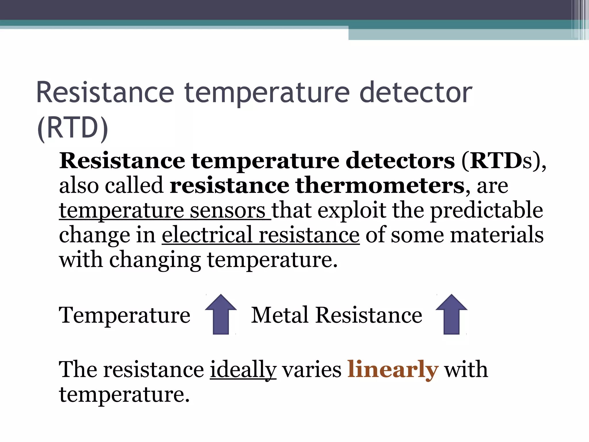Resistance temperature detector
(RTD)
Resistance temperature detectors (RTDs),
also called resistance thermometers, are
temperature sensors that exploit the predictable
change in electrical resistance of some materials
with changing temperature.
Temperature Metal Resistance
The resistance ideally varies linearly with
temperature.
 