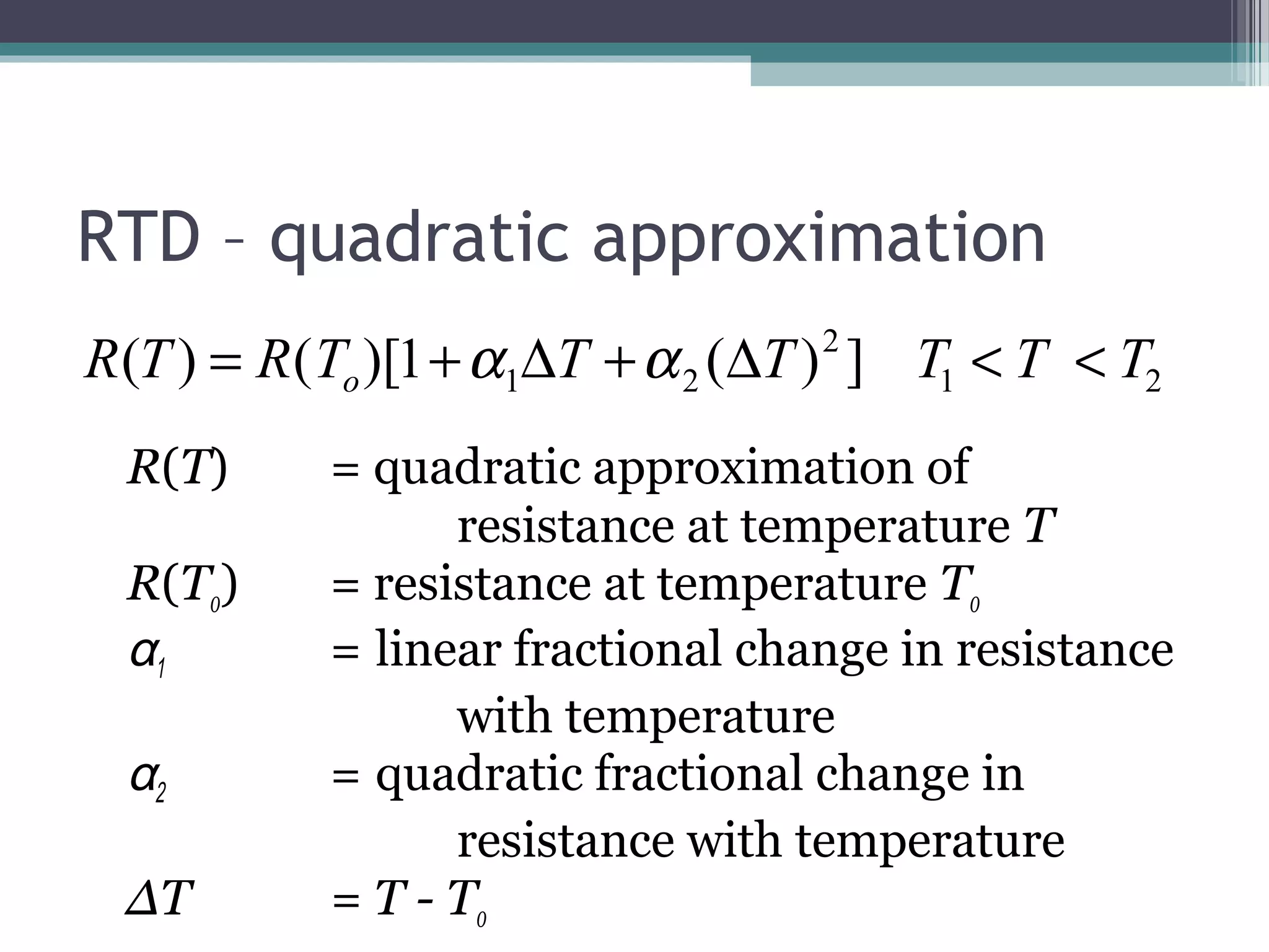 RTD – quadratic approximation
R(T) = quadratic approximation of
resistance at temperature T
R(T0) = resistance at temperature T0
α1 = linear fractional change in resistance
with temperature
α2 = quadratic fractional change in
resistance with temperature
ΔT = T - T0
21
2
21 ])(1)[()( TTTTTTRTR o <<∆+∆+= αα
 