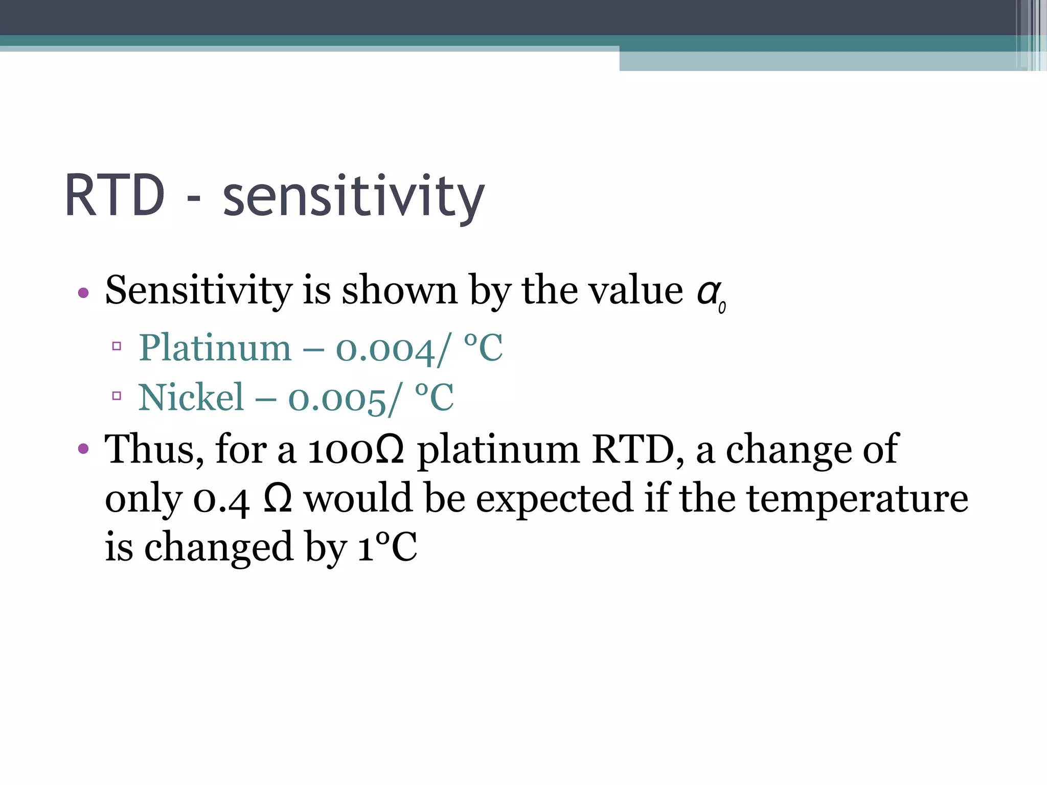 RTD - sensitivity
• Sensitivity is shown by the value αo
▫ Platinum – 0.004/ °C
▫ Nickel – 0.005/ °C
• Thus, for a 100Ω platinum RTD, a change of
only 0.4 Ω would be expected if the temperature
is changed by 1°C
 
