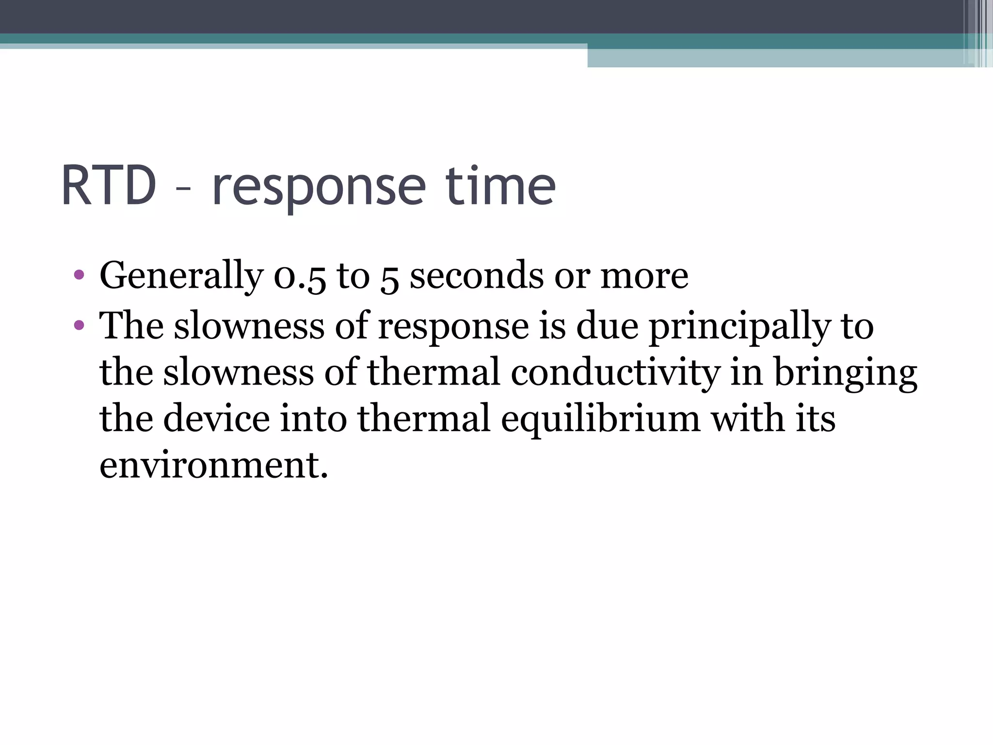 RTD – response time
• Generally 0.5 to 5 seconds or more
• The slowness of response is due principally to
the slowness of thermal conductivity in bringing
the device into thermal equilibrium with its
environment.
 