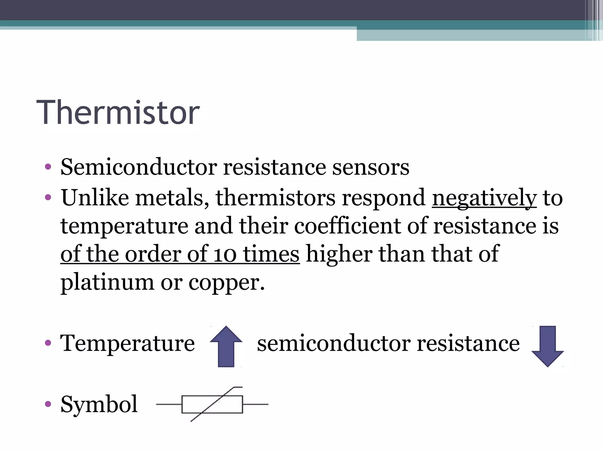 Thermistor
• Semiconductor resistance sensors
• Unlike metals, thermistors respond negatively to
temperature and their coefficient of resistance is
of the order of 10 times higher than that of
platinum or copper.
• Temperature semiconductor resistance
• Symbol
 