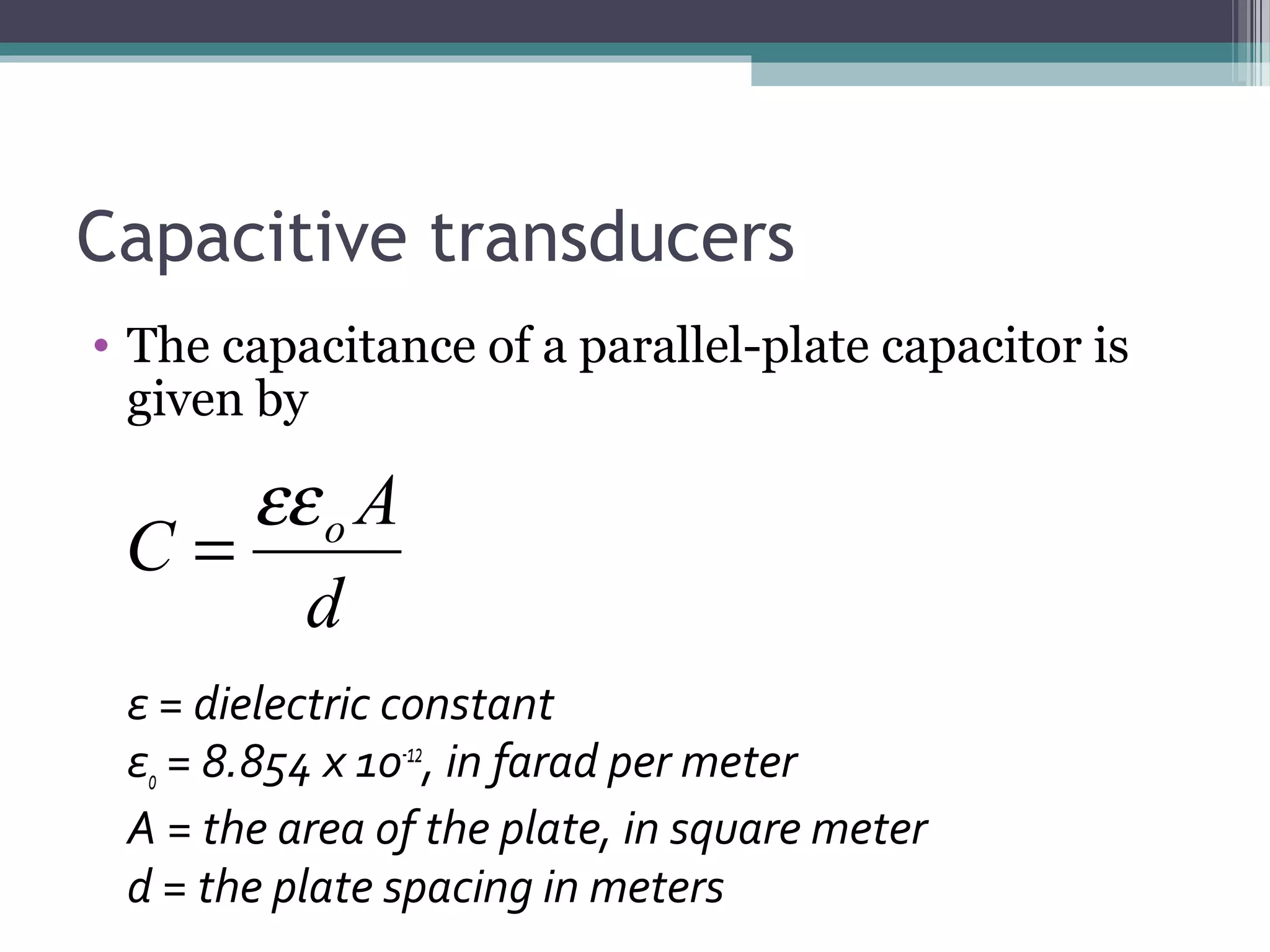 Capacitive transducers
• The capacitance of a parallel-plate capacitor is
given by
ε = dielectric constant
εo = 8.854 x 1o-12
, in farad per meter
A = the area of the plate, in square meter
d = the plate spacing in meters
d
A
C oεε
=
 