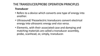 THE TRANSDUCER/PROBE OPERATION PRINCIPLES
Transducer
• Refers to a device which converts one type of energy into
another.
• Ultrasound/ Piezoelectric transducers convert electrical
energy into ultrasonic energy and vice versa.
• Elements, with their associated case and damping and
matching materials are called a transducer assembly,
probe, scanhead, or, simply, transducer.
 