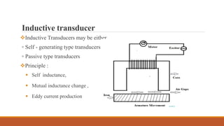 Inductive transducer
Inductive Transducers may be either
▫ Self - generating type transducers
▫ Passive type transducers
Principle :
 Self inductance,
 Mutual inductance change ,
 Eddy current production
 