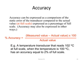 Accuracy
  Accuracy can be expressed as a comparison of the
  static error of the transducer compared to the actual
  value (at full scale) expressed as a percentage of full
  scale. (Accuracy may also be expressed in other
  ways.)

                (Measured value – Actual value) x 100
% Accuracy =
                             Actual value
   E.g. A temperature transducer that reads 102 C
   at full scale, when the temperature is 100 C,
   has an accuracy equal to 2% of full scale.

                           Revision 01                      10
 