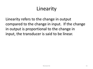 Linearity
Linearity refers to the change in output
compared to the change in input. If the change
in output is proportional to the change in
input, the transducer is said to be linear.




                     Revision 01                 15
 