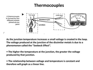 Thermocouples




As the junction temperature increases a small voltage is created in the loop.
The voltage produced at the junction of the dissimilar metals is due to a
phenomenon called the “Seebeck Effect”.

• The higher the temperature at the junction, the greater the voltage
produced by that junction.

• The relationship between voltage and temperature is constant and
therefore will graph as a linear line.
 