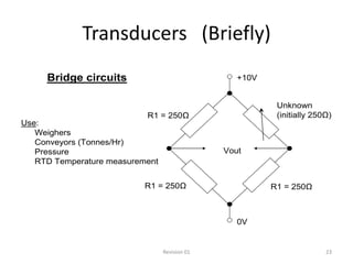 Transducers (Briefly)
     Bridge circuits                              +10V


                                                          Unknown
                           R1 = 250Ω                      (initially 250Ω)
Use:
   Weighers
   Conveyors (Tonnes/Hr)
   Pressure                                    Vout
   RTD Temperature measurement


                           R1 = 250Ω                     R1 = 250Ω



                                                  0V


                                 Revision 01                            23
 