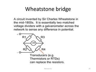 Wheatstone bridge
A circuit invented by Sir Charles Wheatstone in
the mid-1800s. It is essentially two matched
voltage dividers with a galvanometer across the
network to sense any difference in potential.
  +
      R1           R3
             mV



      R2            R4
  _
           Transducers (e.g.
           Thermistors or RTDs)
           can replace the resistors.

                      Revision 01                 24
 