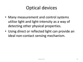 Optical devices
• Many measurement and control systems
  utilise light and light-intensity as a way of
  detecting other physical properties.
• Using direct or reflected light can provide an
  ideal non-contact sensing mechanism.




                       Revision 01                 25
 