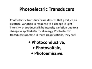 Photoelectric Transducers

Photoelectric transducers are devices that produce an
electrical variation in response to a change in light
intensity, or produce a light intensity variation due to a
change in applied electrical energy. Photoelectric
transducers operate in three classifications, they are:

               • Photoconductive,
                 • Photovoltaic,
                • Photoemissive.
 