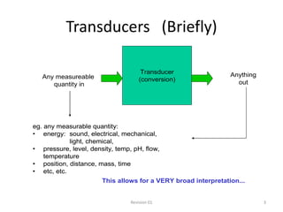 Transducers (Briefly)

                                      Transducer                Anything
   Any measureable                   (conversion)
      quantity in                                                 out




eg. any measurable quantity:
• energy: sound, electrical, mechanical,
            light, chemical,
• pressure, level, density, temp, pH, flow,
    temperature
• position, distance, mass, time
• etc, etc.
                       This allows for a VERY broad interpretation...


                                 Revision 01                               3
 