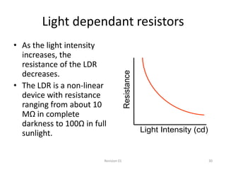 Light dependant resistors
• As the light intensity
  increases, the
  resistance of the LDR
  decreases.




                                       Resistance
• The LDR is a non-linear
  device with resistance
  ranging from about 10
  MΩ in complete
  darkness to 100Ω in full
  sunlight.                                         Light Intensity (cd)


                         Revision 01                                       30
 