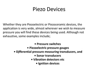 Piezo Devices

Whether they are Piezoelectric or Piezoceramic devices, the
application is very wide, almost wherever we wish to measure
pressure you will find these devices being used. Although not
exhaustive, some examples include;

                        • Pressure switches
                  • Piezoelectric pressure gauges
        • Djfferential pressure measuring transducers, and
                        • Sonar transducers
                     • Vibration detectors etc
                         • Ignition devices
 