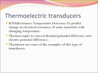 Thermoelectric transducers RTD(Resistance Temperature Detector)-To predict change in electrical resistance of some materials with changing temperature. Thermocouple-to convert thermal potential difference into electric potential difference.  Thermistor are some of the examples of this type of  transducers. 