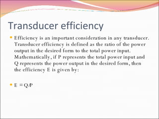 Transducer efficiency Efficiency is an important consideration in any transducer. Transducer efficiency is defined as the ratio of the power output in the desired form to the total power input. Mathematically, if P represents the total power input and Q represents the power output in the desired form, then the efficiency E is given by: E = Q/P 