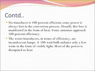Contd.. No transducer is 100-percent efficient; some power is always lost in the conversion process. Usually this loss is manifested in the form of heat. Some antennas approach 100-percent efficiency. The worst transducers, in terms of efficiency, are incandescent lamps. A 100-watt bulb radiates only a few watts in the form of visible light. Most of the power is dissipated as heat 