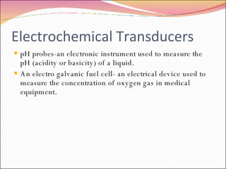 Electrochemical Transducers pH probes-an electronic instrument used to measure the pH (acidity or basicity) of a liquid. An electro galvanic fuel cell- an electrical device used to measure the concentration of oxygen gas in medical equipment. 