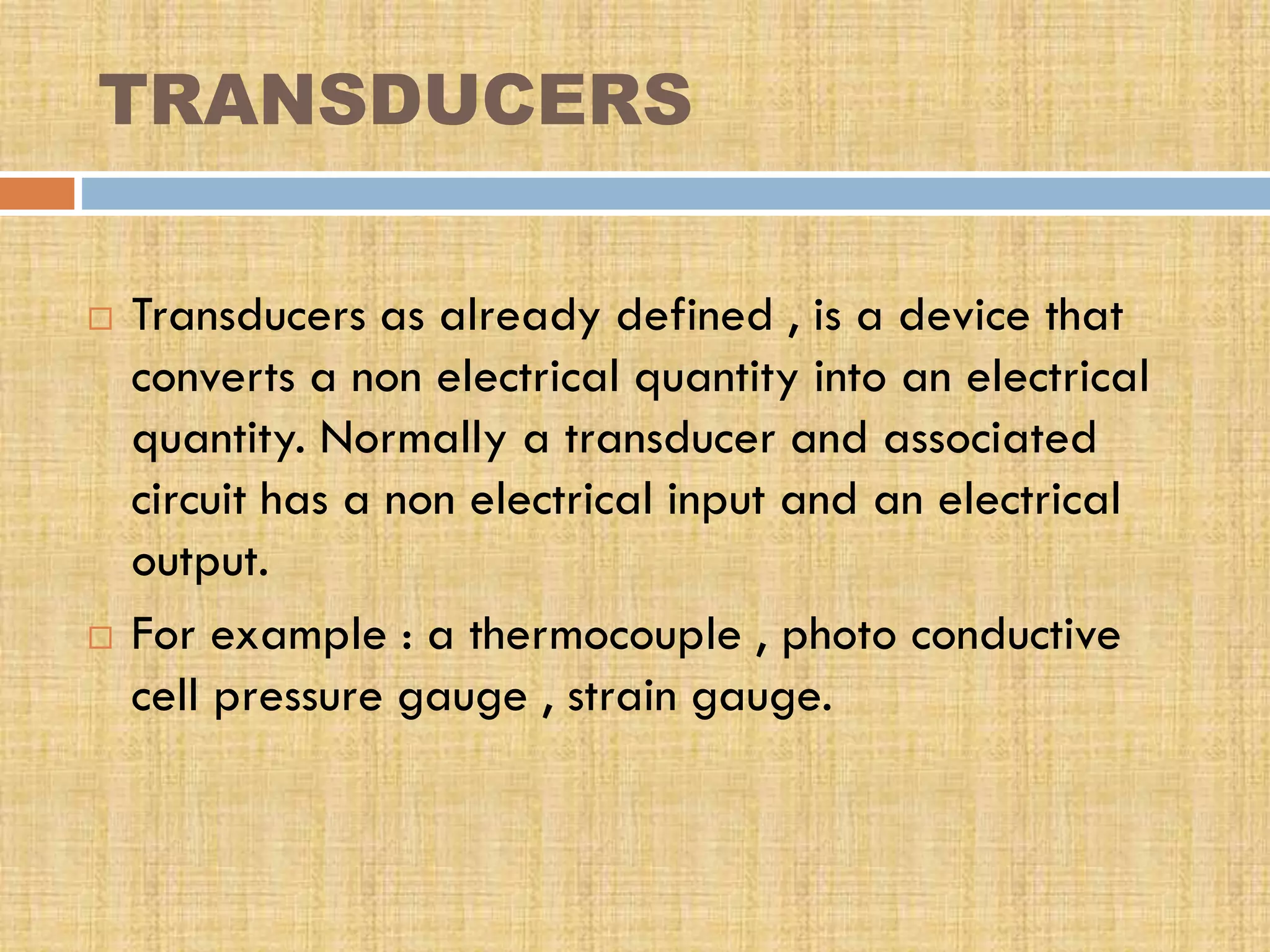 TRANSDUCERS




Transducers as already defined , is a device that
converts a non electrical quantity into an electrical
quantity. Normally a transducer and associated
circuit has a non electrical input and an electrical
output.
For example : a thermocouple , photo conductive
cell pressure gauge , strain gauge.

 