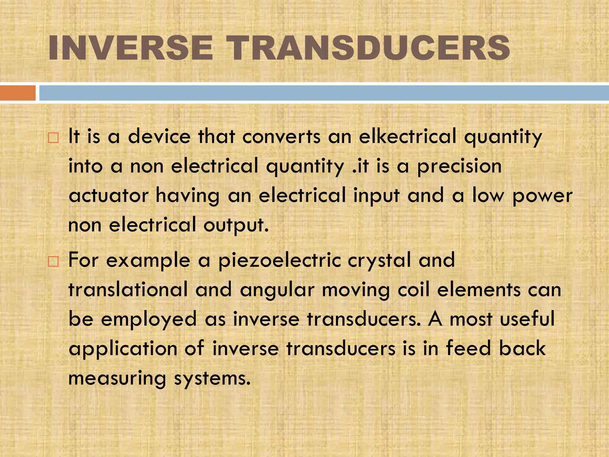 INVERSE TRANSDUCERS




It is a device that converts an elkectrical quantity
into a non electrical quantity .it is a precision
actuator having an electrical input and a low power
non electrical output.
For example a piezoelectric crystal and
translational and angular moving coil elements can
be employed as inverse transducers. A most useful
application of inverse transducers is in feed back
measuring systems.

 