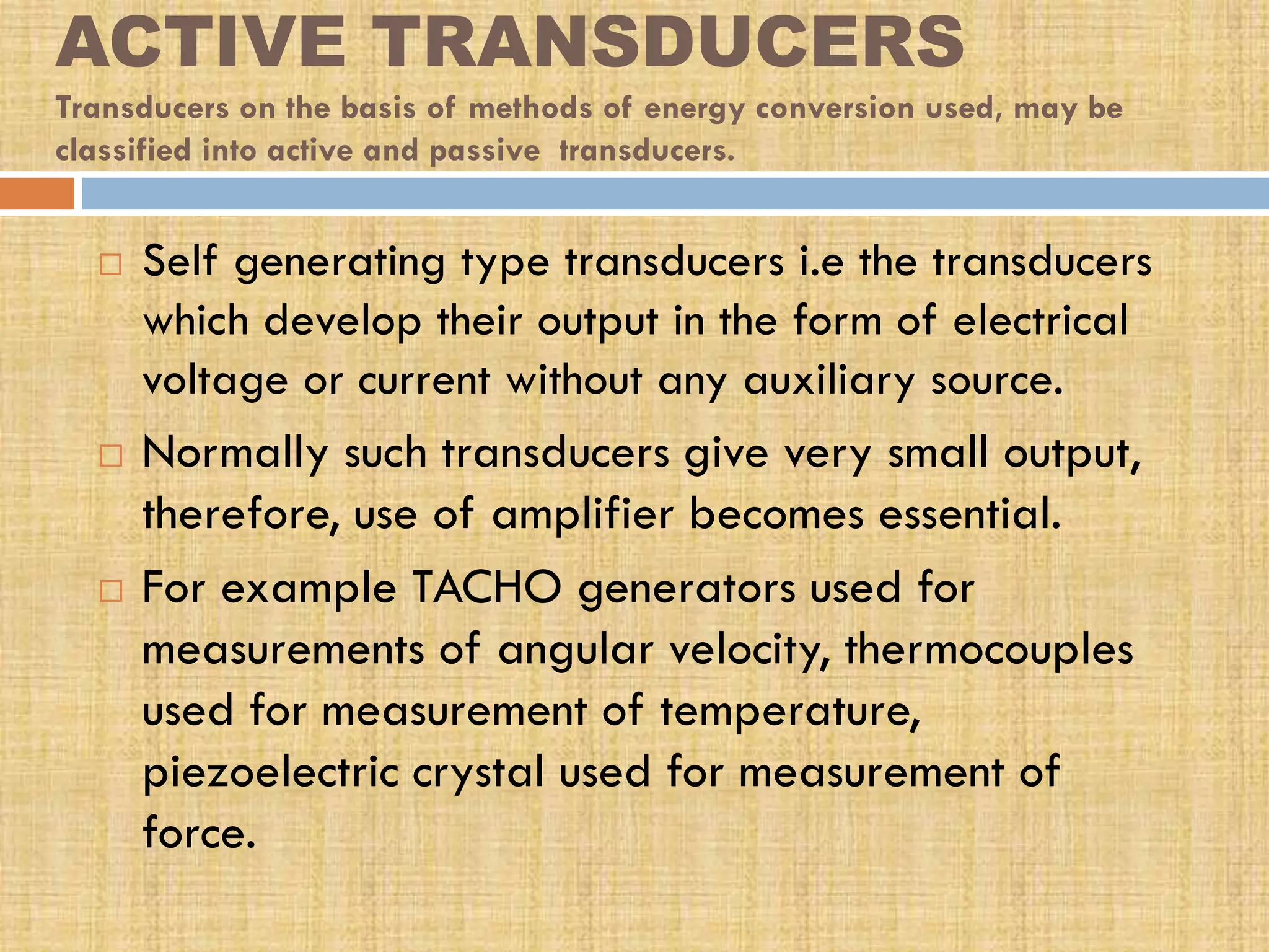 ACTIVE TRANSDUCERS
Transducers on the basis of methods of energy conversion used, may be
classified into active and passive transducers.






Self generating type transducers i.e the transducers
which develop their output in the form of electrical
voltage or current without any auxiliary source.
Normally such transducers give very small output,
therefore, use of amplifier becomes essential.
For example TACHO generators used for
measurements of angular velocity, thermocouples
used for measurement of temperature,
piezoelectric crystal used for measurement of
force.

 