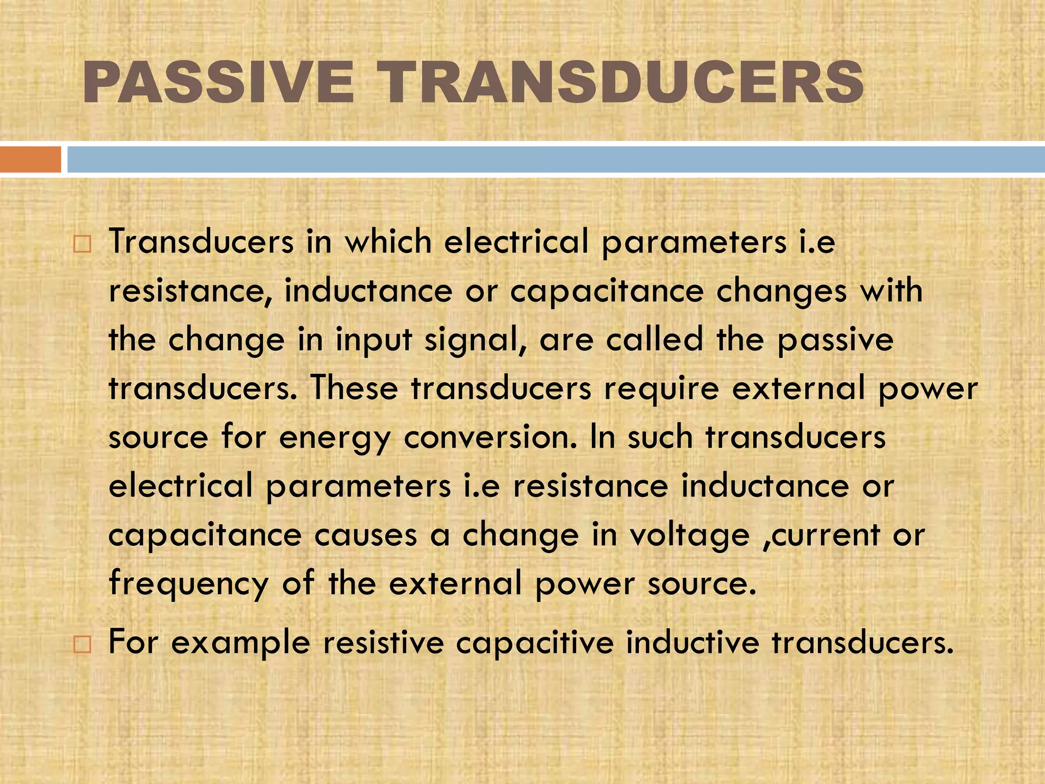 PASSIVE TRANSDUCERS




Transducers in which electrical parameters i.e
resistance, inductance or capacitance changes with
the change in input signal, are called the passive
transducers. These transducers require external power
source for energy conversion. In such transducers
electrical parameters i.e resistance inductance or
capacitance causes a change in voltage ,current or
frequency of the external power source.
For example resistive capacitive inductive transducers.

 