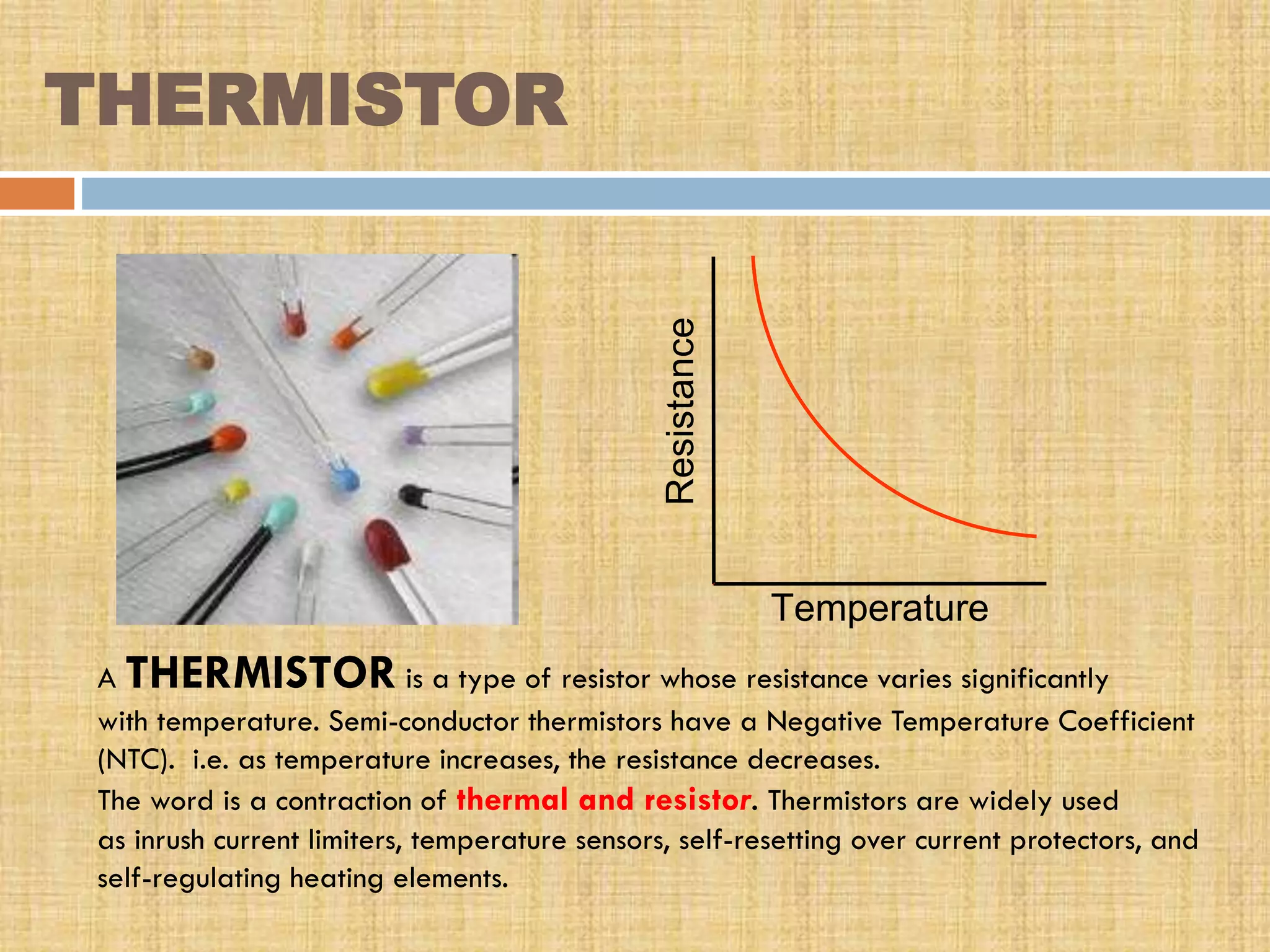 Resistance

THERMISTOR

Temperature
A THERMISTOR is a type of resistor whose resistance varies significantly
with temperature. Semi-conductor thermistors have a Negative Temperature Coefficient
(NTC). i.e. as temperature increases, the resistance decreases.
The word is a contraction of thermal and resistor. Thermistors are widely used
as inrush current limiters, temperature sensors, self-resetting over current protectors, and
self-regulating heating elements.

 