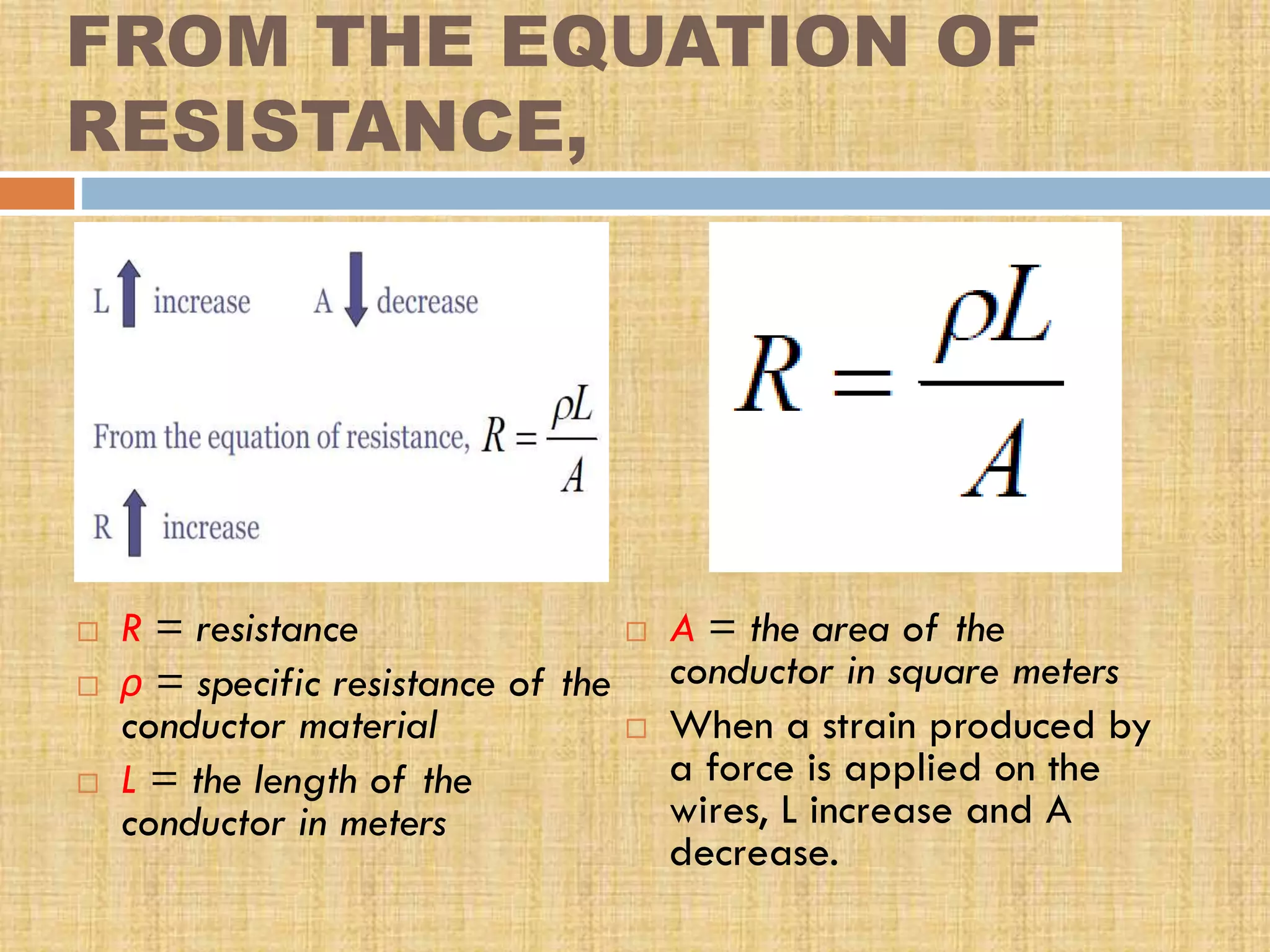 FROM THE EQUATION OF
RESISTANCE,






R = resistance
ρ = specific resistance of the
conductor material
L = the length of the
conductor in meters





A = the area of the
conductor in square meters
When a strain produced by
a force is applied on the
wires, L increase and A
decrease.

 