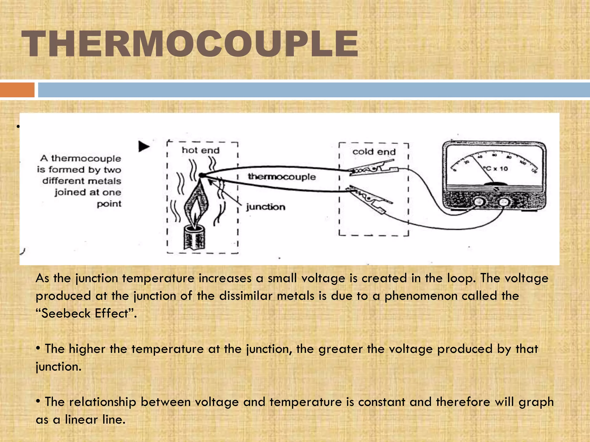 THERMOCOUPLE
.

As the junction temperature increases a small voltage is created in the loop. The voltage
produced at the junction of the dissimilar metals is due to a phenomenon called the
“Seebeck Effect”.
• The higher the temperature at the junction, the greater the voltage produced by that
junction.
• The relationship between voltage and temperature is constant and therefore will graph
as a linear line.

 
