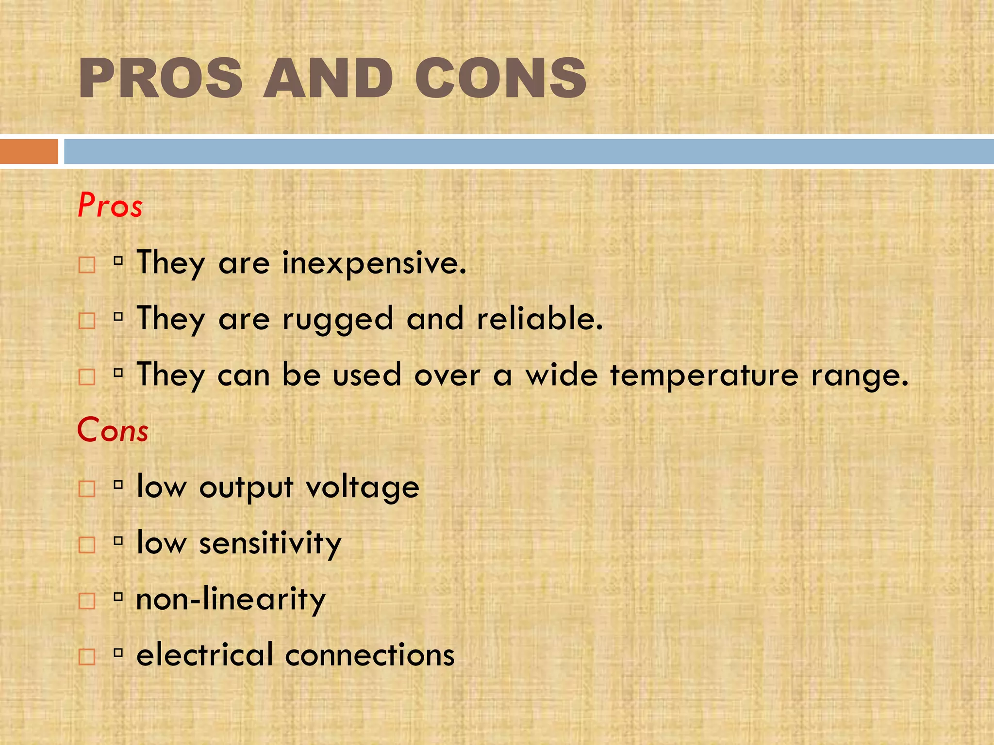 PROS AND CONS
Pros
 ▫ They are inexpensive.
 ▫ They are rugged and reliable.
 ▫ They can be used over a wide temperature range.
Cons
 ▫ low output voltage
 ▫ low sensitivity
 ▫ non-linearity
 ▫ electrical connections

 