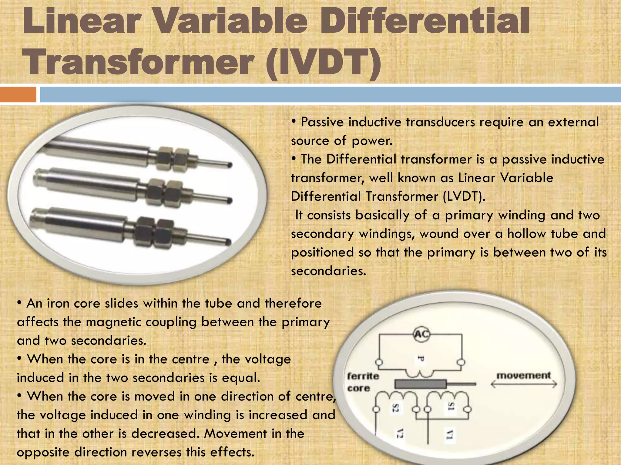Linear Variable Differential
Transformer (lVDT)
• Passive inductive transducers require an external
source of power.
• The Differential transformer is a passive inductive
transformer, well known as Linear Variable
Differential Transformer (LVDT).
It consists basically of a primary winding and two
secondary windings, wound over a hollow tube and
positioned so that the primary is between two of its
secondaries.
• An iron core slides within the tube and therefore
affects the magnetic coupling between the primary
and two secondaries.
• When the core is in the centre , the voltage
induced in the two secondaries is equal.
• When the core is moved in one direction of centre,
the voltage induced in one winding is increased and
that in the other is decreased. Movement in the
opposite direction reverses this effects.

 