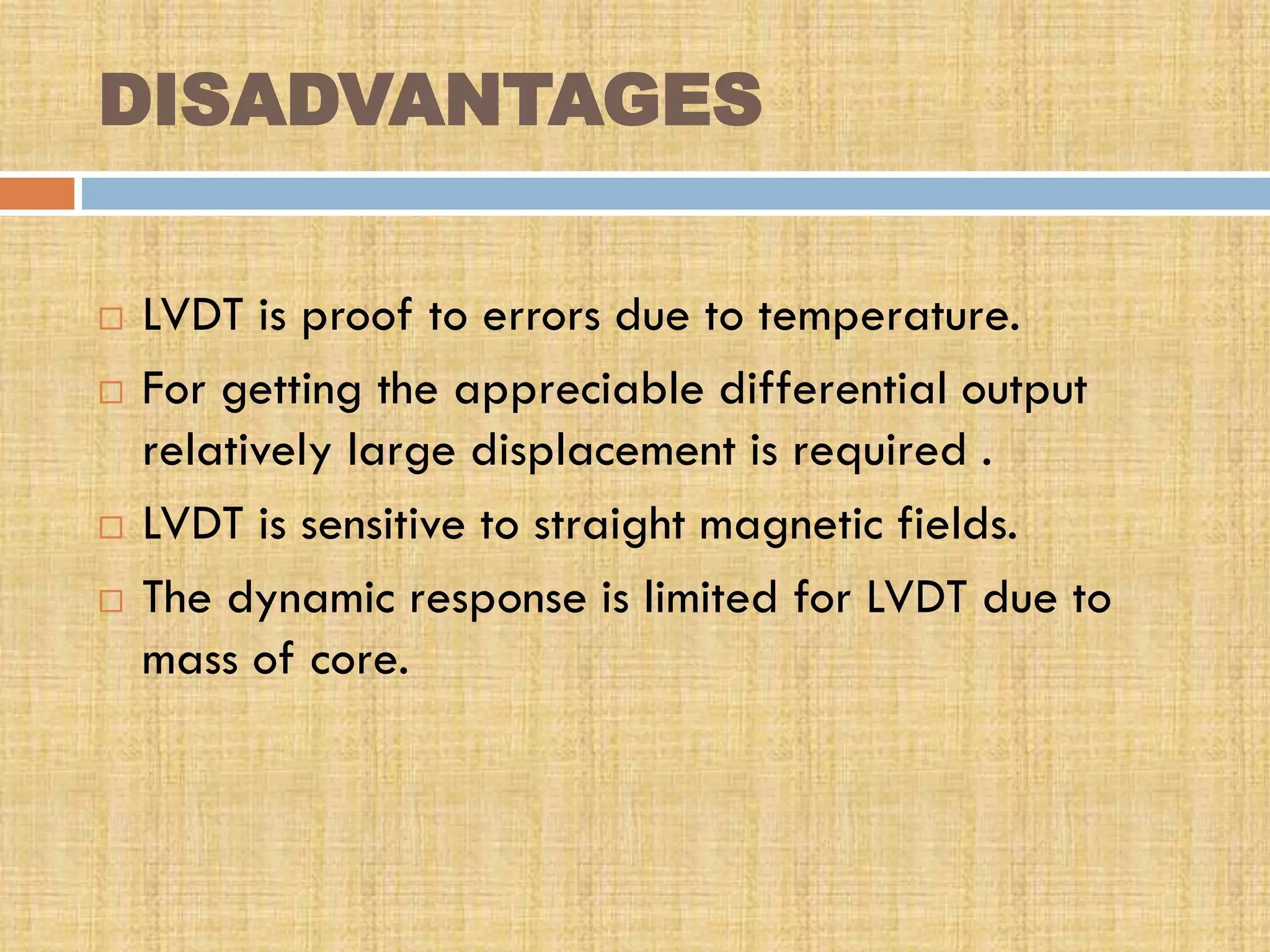 DISADVANTAGES






LVDT is proof to errors due to temperature.
For getting the appreciable differential output
relatively large displacement is required .
LVDT is sensitive to straight magnetic fields.
The dynamic response is limited for LVDT due to
mass of core.

 