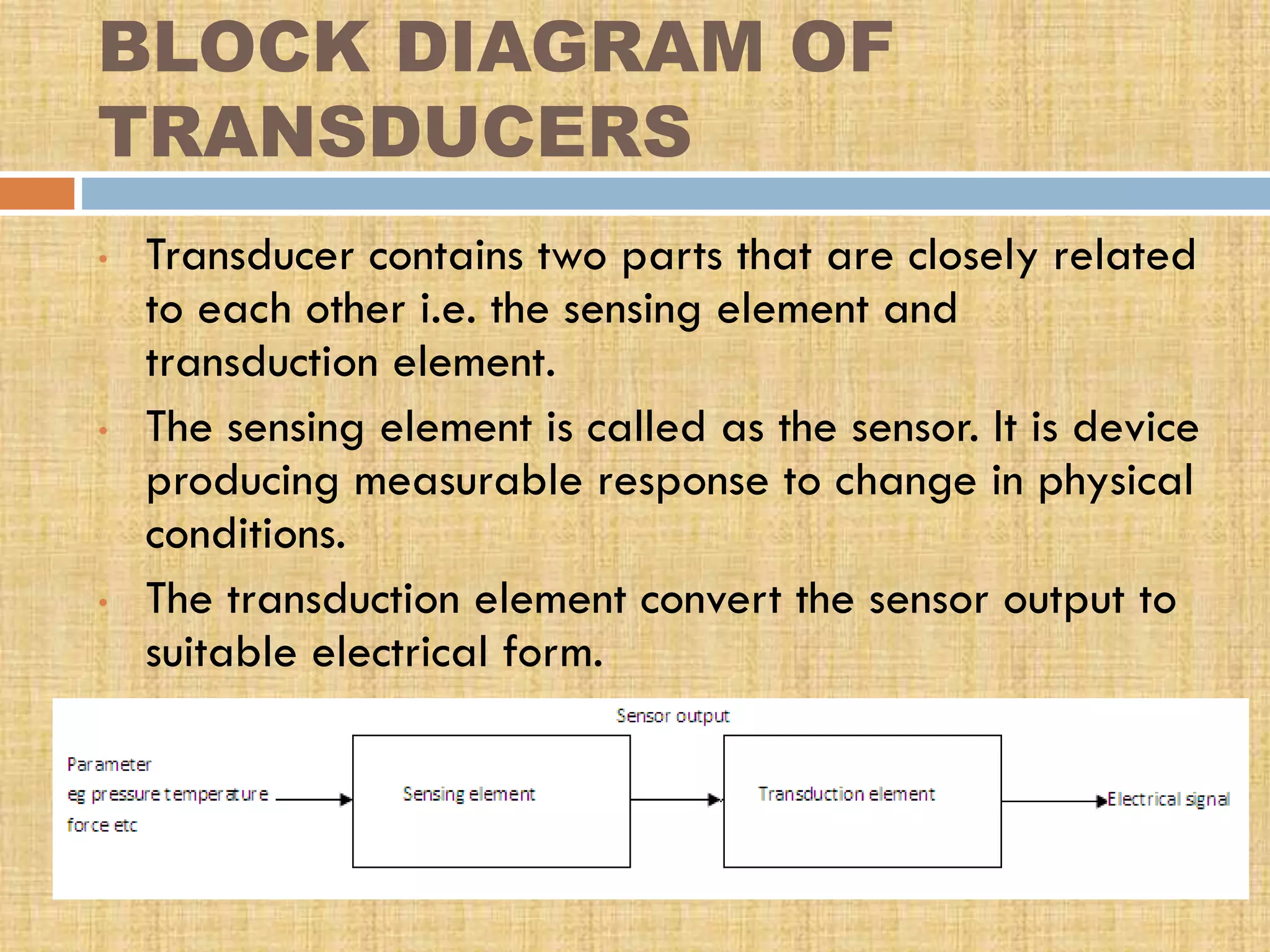 BLOCK DIAGRAM OF
TRANSDUCERS
•

•

•

Transducer contains two parts that are closely related
to each other i.e. the sensing element and
transduction element.
The sensing element is called as the sensor. It is device
producing measurable response to change in physical
conditions.
The transduction element convert the sensor output to
suitable electrical form.

 